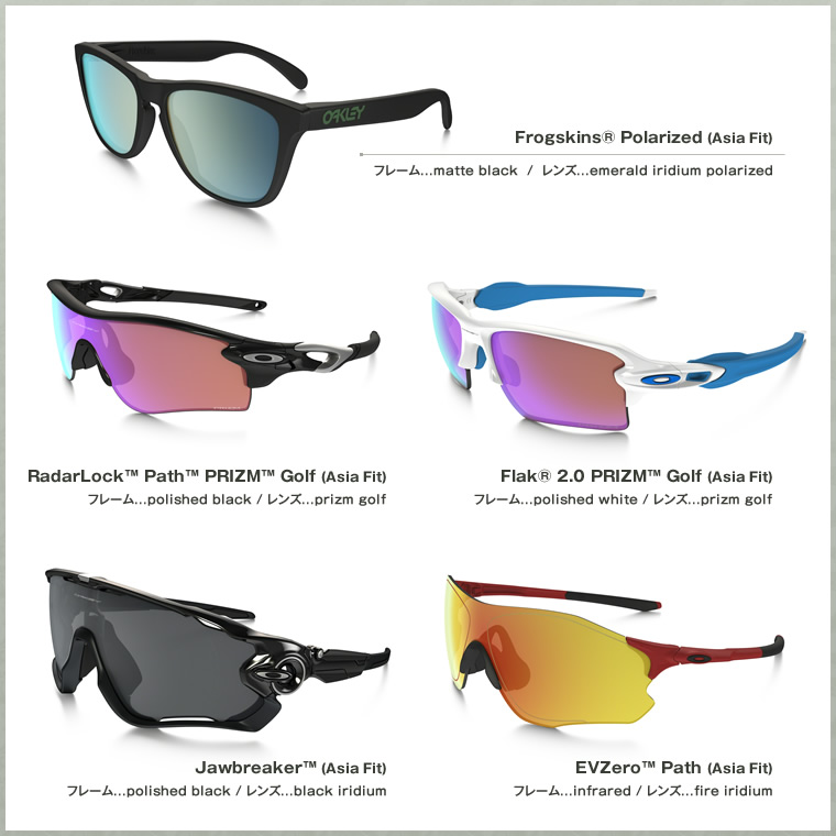 Frogskins® Polarized (Asia Fit) RadarLock™ Path™ PRIZM™ Golf (Asia Fit) Flak® 2.0 PRIZM™ Golf (Asia Fit) Jawbreaker™ (Asia Fit) EVZero™ Path (Asia Fit)